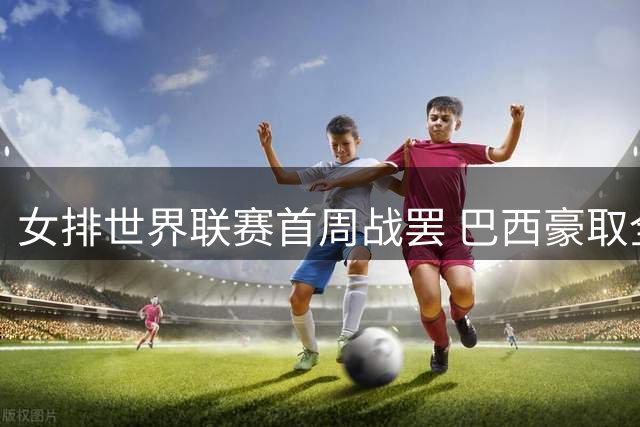 女排世界联赛首周战罢 巴西豪取全胜 韩国终结连败纪录