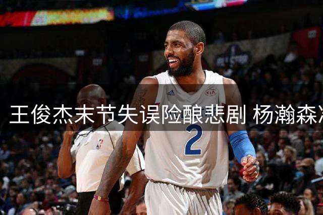 王俊杰末节失误险酿悲剧 杨瀚森准绝杀力挽狂澜