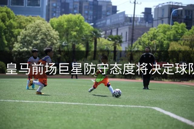 皇马前场巨星防守态度将决定球队赛季高度