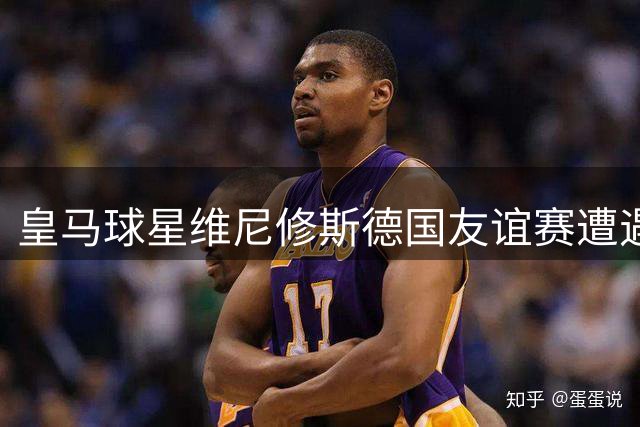 皇马球星维尼修斯德国友谊赛遭遇主场球迷狂嘘