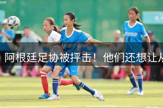 阿根廷足协被抨击！他们还想让从国家队退役的梅西打工！